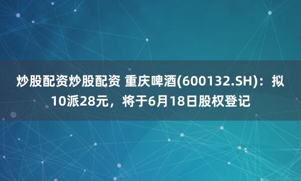炒股配资炒股配资 重庆啤酒(600132.SH)：拟10派28元，将于6月18日股权登记