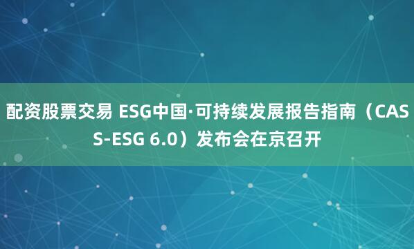 配资股票交易 ESG中国·可持续发展报告指南（CASS-ESG 6.0）发布会在京召开