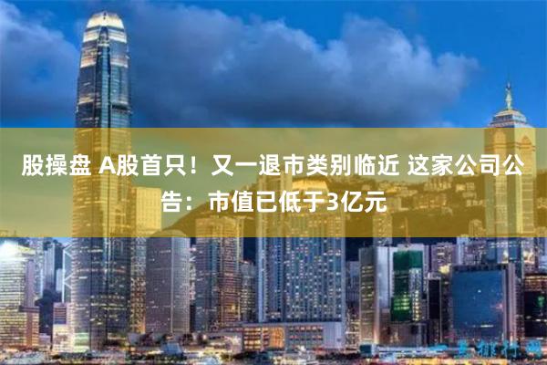 股操盘 A股首只！又一退市类别临近 这家公司公告：市值已低于3亿元