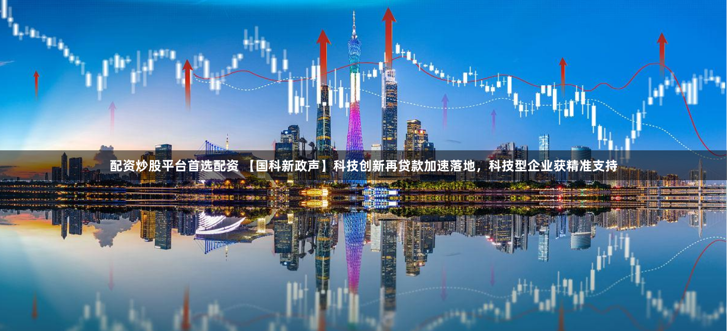 配资炒股平台首选配资 【国科新政声】科技创新再贷款加速落地，科技型企业获精准支持