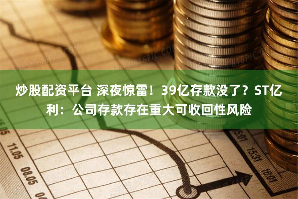 炒股配资平台 深夜惊雷！39亿存款没了？ST亿利：公司存款存在重大可收回性风险