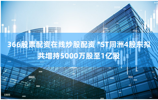 366股票配资在线炒股配资 *ST同洲4股东拟共增持5000万股至1亿股