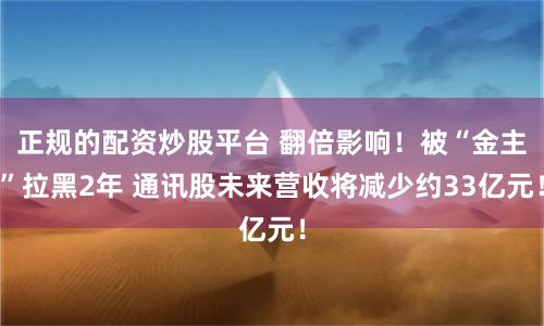 正规的配资炒股平台 翻倍影响！被“金主”拉黑2年 通讯股未来营收将减少约33亿元！