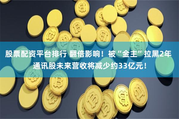 股票配资平台排行 翻倍影响！被“金主”拉黑2年 通讯股未来营收将减少约33亿元！
