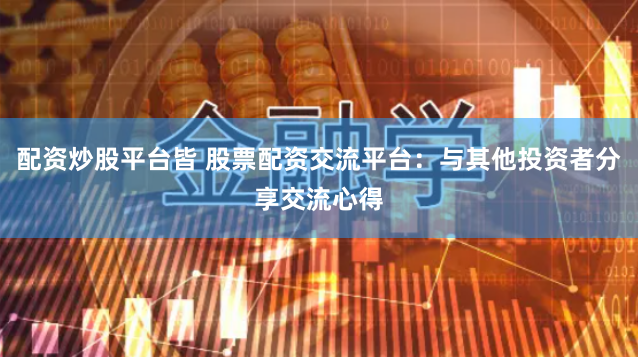 配资炒股平台皆 股票配资交流平台：与其他投资者分享交流心得