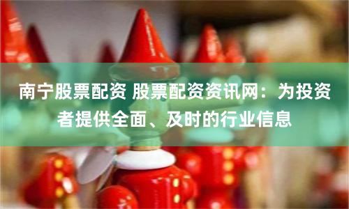南宁股票配资 股票配资资讯网：为投资者提供全面、及时的行业信息