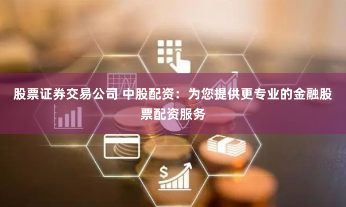 股票证券交易公司 中股配资：为您提供更专业的金融股票配资服务
