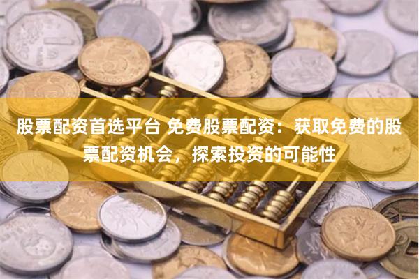 股票配资首选平台 免费股票配资：获取免费的股票配资机会，探索投资的可能性