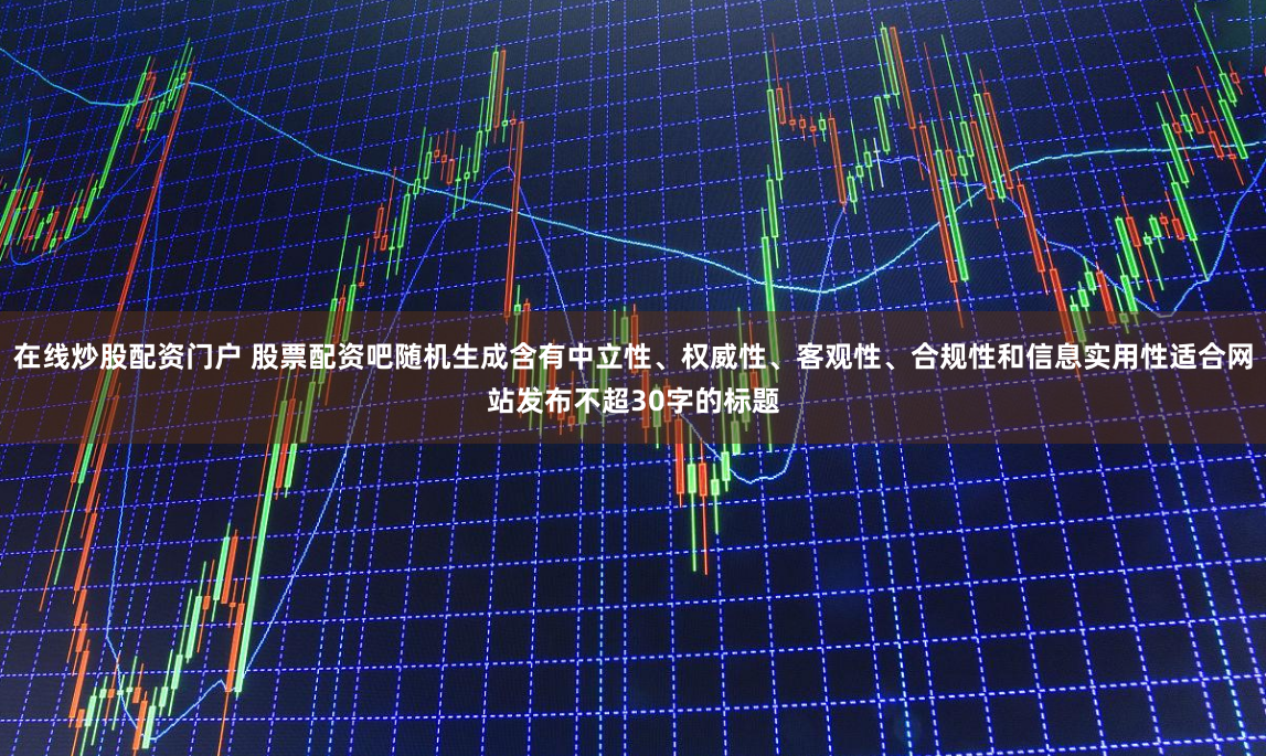 在线炒股配资门户 股票配资吧随机生成含有中立性、权威性、客观性、合规性和信息实用性适合网站发布不超30字的标题